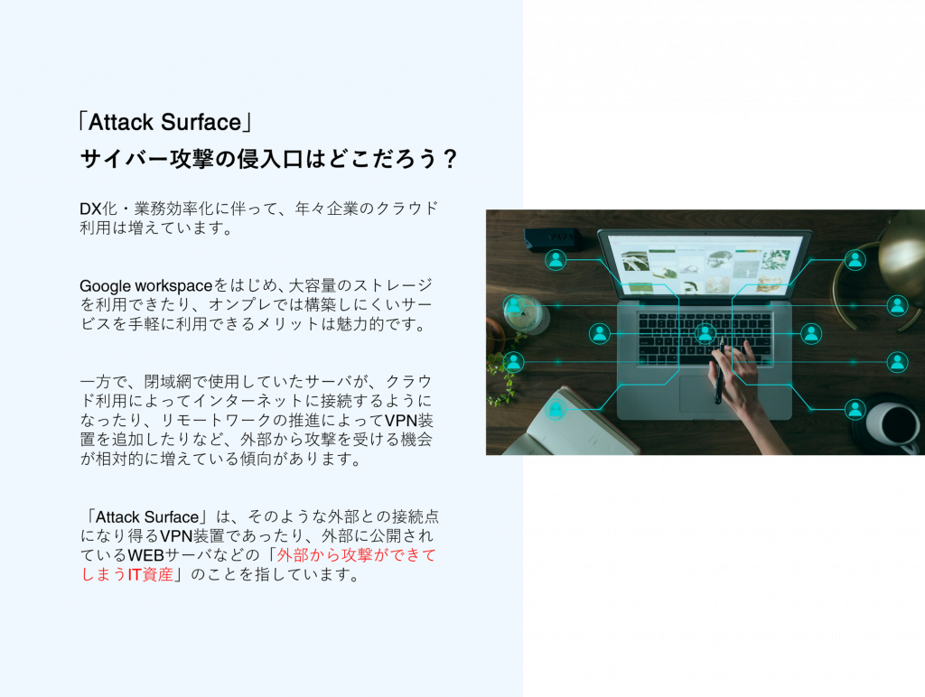 DX化・業務効率化に伴って、年々企業のクラウド利用は増えています。 Google workspaceをはじめ、大容量のストレージを利用できたり、オンプレでは構築しにくいサービスを手軽に利用できるメリットは魅了的です。 一方で、閉域網で使用していたサーバがクラウド利用によって、インターネットに接続するようになったり、リモートワークの推進によってVPN装置を追加したりなど、外部から攻撃を受ける機会が相対的に増えている現状があります。 「Attack Surface」は、そのような外部との接続点になり得るVPN装置であったり、外部に公開されているWEBサーバなどの「外部から攻撃ができてしまうIT資産」のことを指しています。 